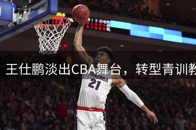 王仕鹏淡出CBA舞台，转型青训教练开启新人生