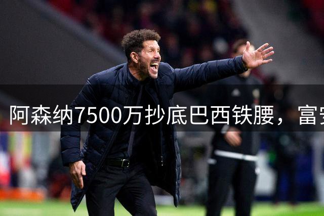 阿森纳7500万抄底巴西铁腰，富安离队早有预兆最近阿森纳的转会操作，说实话，有点让人眼前一亮